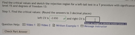 Find the critical values and sketch the rejection region for a left-tail test in a T procedure with significance 
level 1% and degrees of freedom 13: 
Step 1. Find the critical values: (Round the answers to 3 decimal places) 
left CV is -2.650 and right CV is T 
Enter an integer or decimal number Imore. 
Question Help: Video 1 Video 2 * Written Example 1 - Message instructor 
Check Part Answer