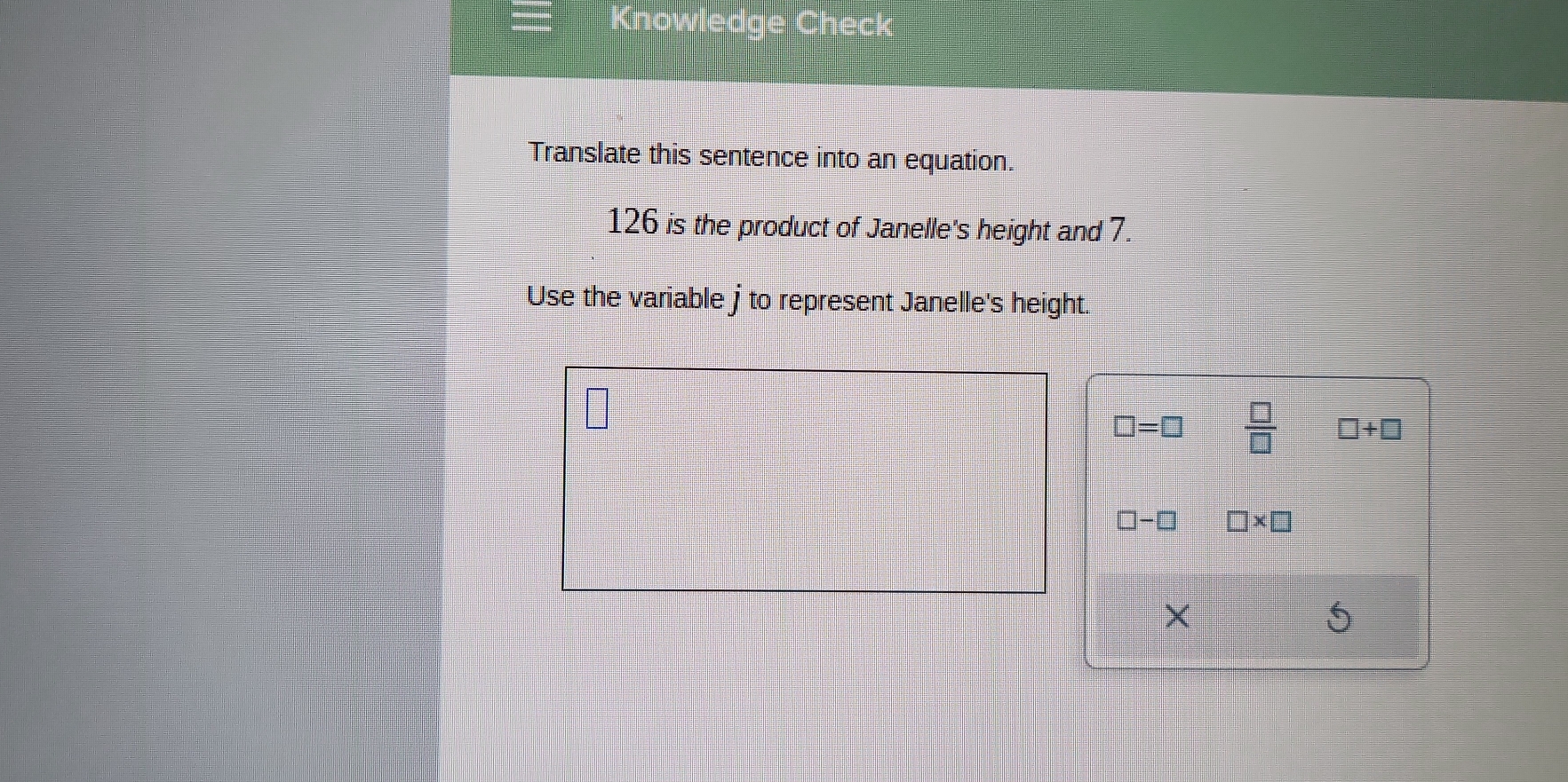 Translate this sentence into an equation.
126 is the product of Janelle's height and 7.
Use the variable j to represent Janelle's height.
□ =□  □ /□   □ +□
□ -□ □ * □
5