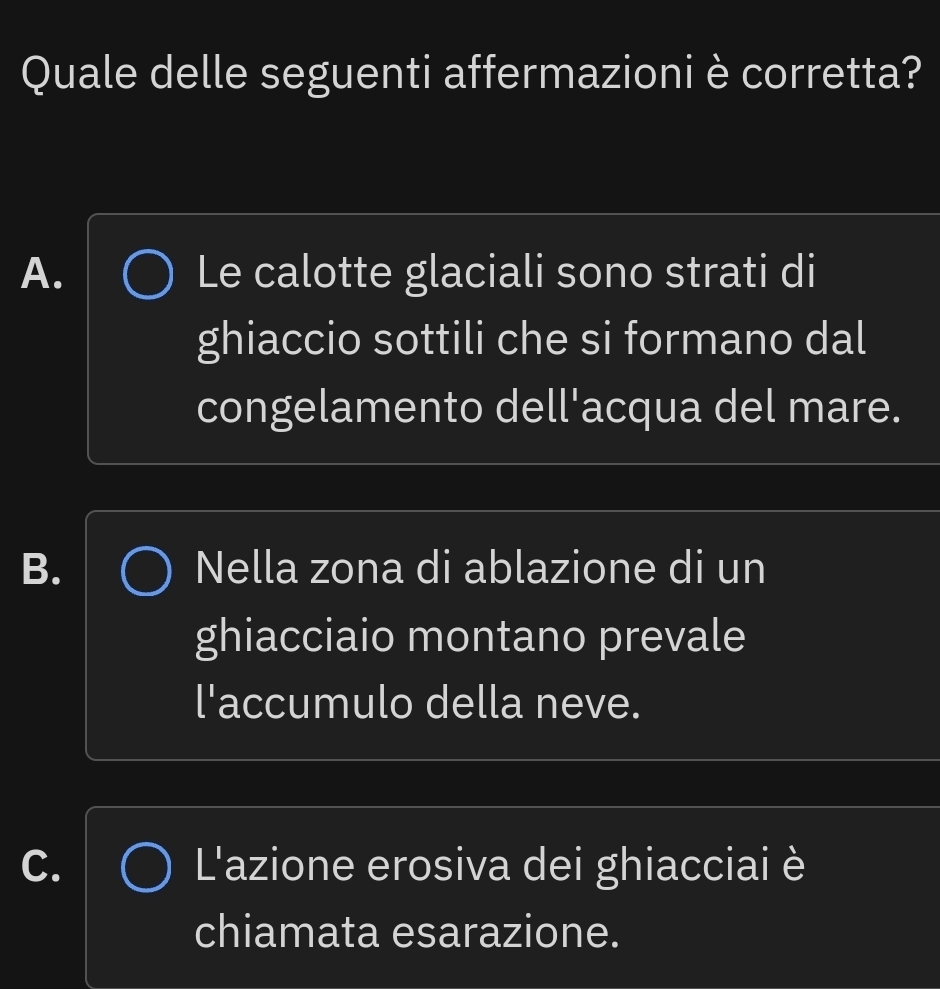 Quale delle seguenti affermazioniè corretta?
A. Le calotte glaciali sono strati di
ghiaccio sottili che si formano dal
congelamento dell'acqua del mare.
B. Nella zona di ablazione di un
ghiacciaio montano prevale
l'accumulo della neve.
C. L'azione erosiva dei ghiacciai è
chiamata esarazione.