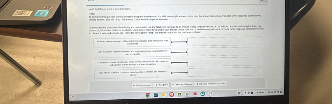 Match the following terms to their descriptions.
wl NOTE:
To complete this guestion without using the drag-and-drop feature, first click on a single answer choice from the answer choice box, then click in the response container you
To complete this question while utilizing a screen reader, use the Tab key to navigate to an answer choice. Answer choices can be selected and inserted using the Enter key,
Spacebar, left mouse button or touchpad. Using any of these keys, select your answer choice. Use the up and down arrow keys to navigate to the response container you wish
to place the selected answer into. Press the key again to "drop" the answer choice into the response container.
Similar to savings accounts but has higher interest rates, fixed terms and a fixed
Allow individuals to open an account and begin saving funds toward retirement
with tax benefits
Employer-sponsored benefit plans which provide individuals with the chance to
put a portion of their earnings in a financial portfolio
Earn interest over time but have a limited number of transfers and withdraw
allowed
# Savings accounts # Certificate of deposi # Individual retirement accounts
1 de nów 12.54 US φ ●