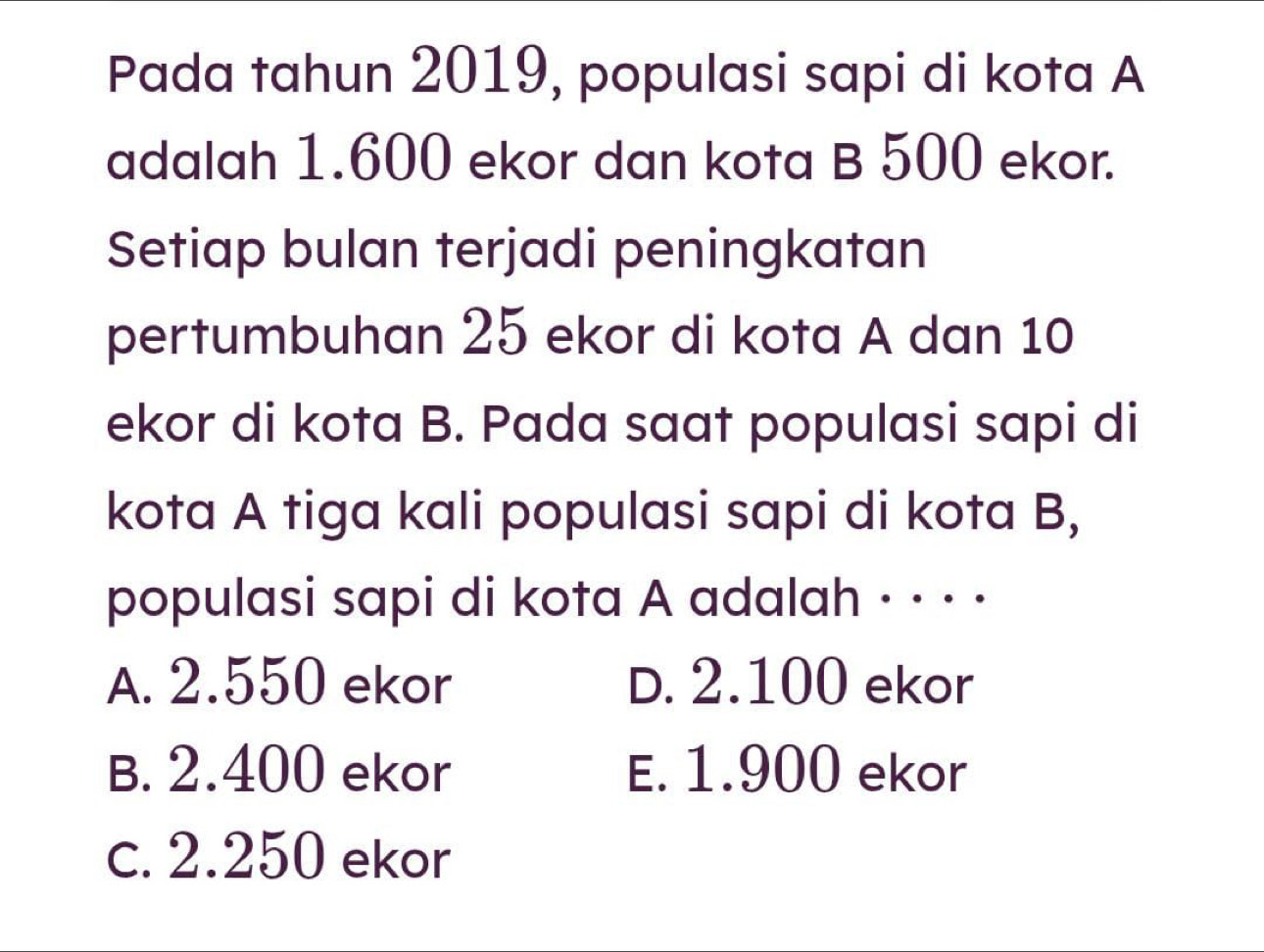 Pada tahun 2019, populasi sapi di kota A
adalah 1.600 ekor dan kota B 500 ekor.
Setiap bulan terjadi peningkatan
pertumbuhan 25 ekor di kota A dan 10
ekor di kota B. Pada saat populasi sapi di
kota A tiga kali populasi sapi di kota B,
populasi sapi di kota A adalah · · · ·
A. 2.550 ekor D. 2.100 ekor
B. 2.400 ekor E. 1.900 ekor
c. 2.250 ekor