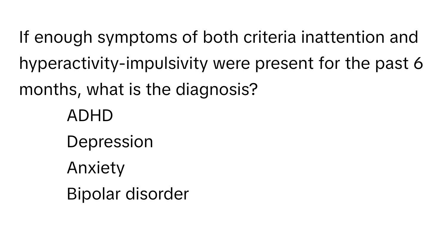 If enough symptoms of both criteria inattention and hyperactivity-impulsivity were present for the past 6 months, what is the diagnosis?

1) ADHD 
2) Depression 
3) Anxiety 
4) Bipolar disorder