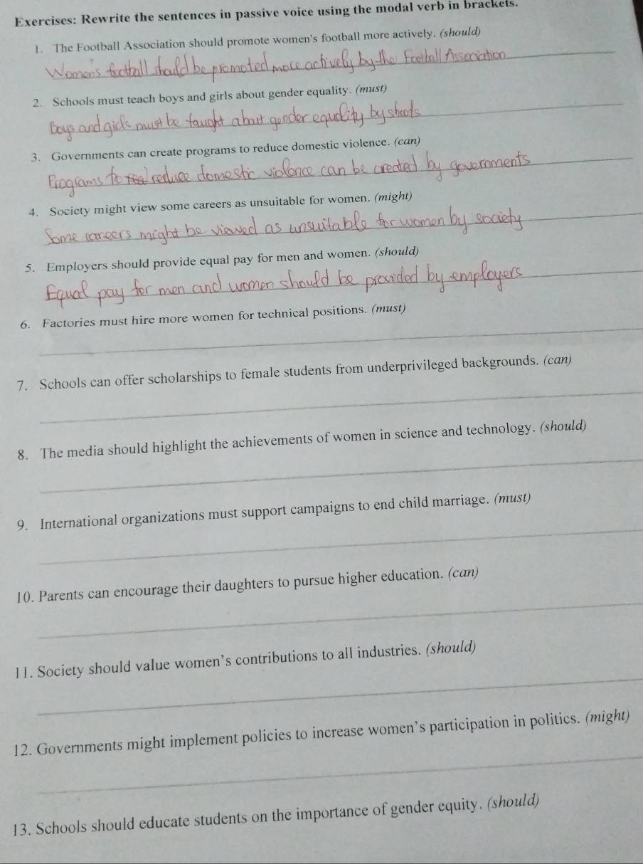 Rewrite the sentences in passive voice using the modal verb in brackets. 
_ 
1. The Football Association should promote women's football more actively. (should) 
_ 
2. Schools must teach boys and girls about gender equality. (must) 
_ 
3. Governments can create programs to reduce domestic violence. (can) 
_ 
4. Society might view some careers as unsuitable for women. (might) 
_ 
5. Employers should provide equal pay for men and women. (should) 
_ 
6. Factories must hire more women for technical positions. (must) 
_ 
7. Schools can offer scholarships to female students from underprivileged backgrounds. (can) 
_ 
8. The media should highlight the achievements of women in science and technology. (should) 
_ 
9. International organizations must support campaigns to end child marriage. (must) 
_ 
10. Parents can encourage their daughters to pursue higher education. (can) 
_ 
11. Society should value women’s contributions to all industries. (should) 
_ 
12. Governments might implement policies to increase women’s participation in politics. (might) 
13. Schools should educate students on the importance of gender equity. (should)