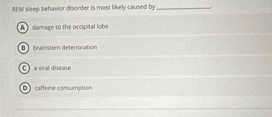 REM sleep behavior disorder is most likely caused by_
A damage to the occipital lobe
B brainstem deterioration
C a viral disease
Dcaffeine consumption