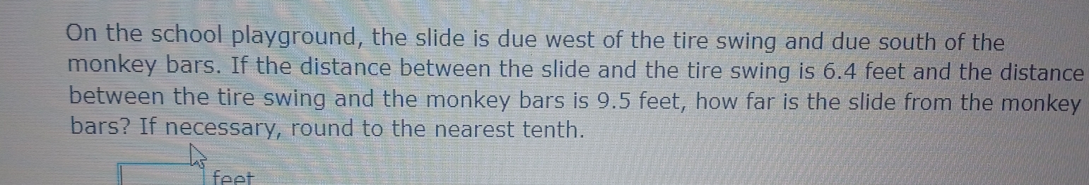 On the school playground, the slide is due west of the tire swing and due south of the 
monkey bars. If the distance between the slide and the tire swing is 6.4 feet and the distance 
between the tire swing and the monkey bars is 9.5 feet, how far is the slide from the monkey 
bars? If necessary, round to the nearest tenth.
feet