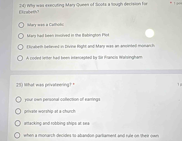 Why was executing Mary Queen of Scots a tough decision for * 1 poi
Elizabeth?
Mary was a Catholic
Mary had been involved in the Babington Plot
Elizabeth believed in Divine Right and Mary was an anointed monarch
A coded letter had been intercepted by Sir Francis Walsingham
25) What was privateering? * 1 p
your own personal collection of earrings
private worship at a church
attacking and robbing ships at sea
when a monarch decides to abandon parliament and rule on their own