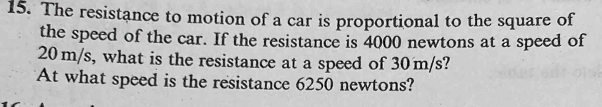 The resistance to motion of a car is proportional to the square of 
the speed of the car. If the resistance is 4000 newtons at a speed of
20 m/s, what is the resistance at a speed of 30m/s? 
At what speed is the resistance 6250 newtons?