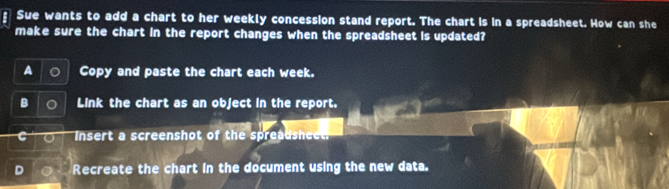 Sue wants to add a chart to her weekly concession stand report. The chart is in a spreadsheet. How can she
make sure the chart in the report changes when the spreadsheet is updated?
a Copy and paste the chart each week.
B Link the chart as an object in the report.
Insert a screenshot of the spreadsheet.
Recreate the chart in the document using the new data.