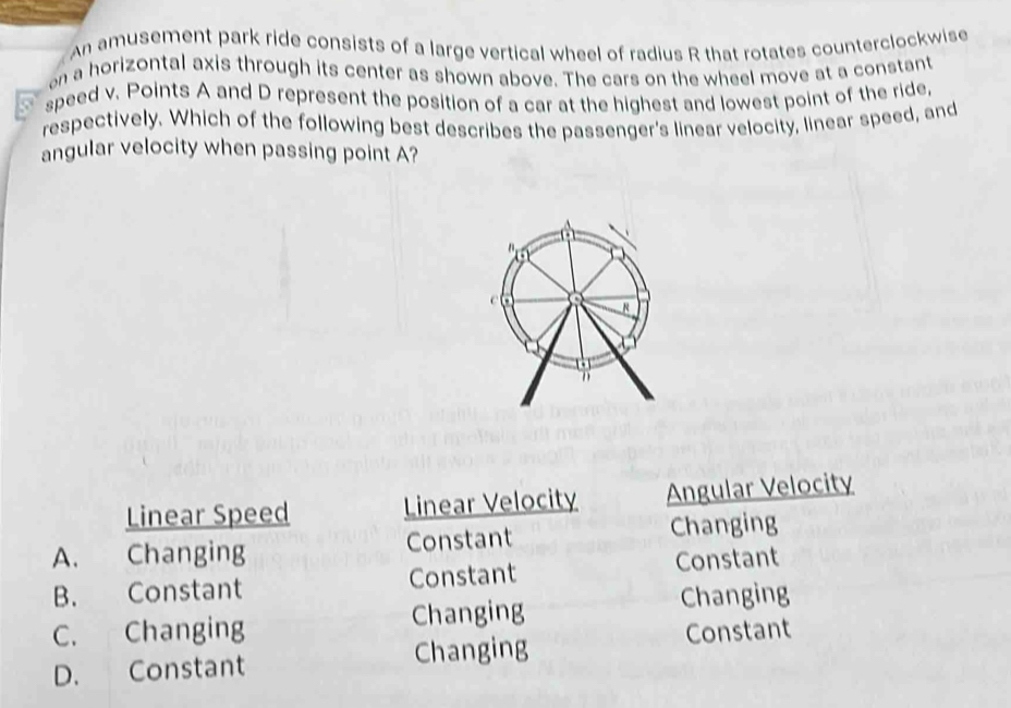 An amusement park ride consists of a large vertical wheel of radius R that rotates counterclockwise
on a horizontal axis through its center as shown above. The cars on the wheel move at a constant
speed v. Points A and D represent the position of a car at the highest and lowest point of the ride,
respectively. Which of the following best describes the passenger's linear velocity, linear speed, and
angular velocity when passing point A?
Linear Speed Linear Velocity Angular Velocity
A. Changing Constant Changing
B. Constant Constant Constant
C. Changing Changing
Changing
D. Constant Changing Constant