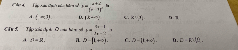 Tập xác định của hàm số y=frac x+2(x-3)^2 là
A. (-∈fty ;3). B. (3;+∈fty ). C. Rvee  3. D. R .
Câu 5. Tập xác định D của hàm số y= (3x-1)/2x-2 la
A. D=R. B. D=[1;+∈fty ). C. D=(1;+∈fty ). D. D=R 1.