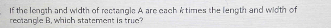 If the length and width of rectangle A are each k times the length and width of 
rectangle B, which statement is true?