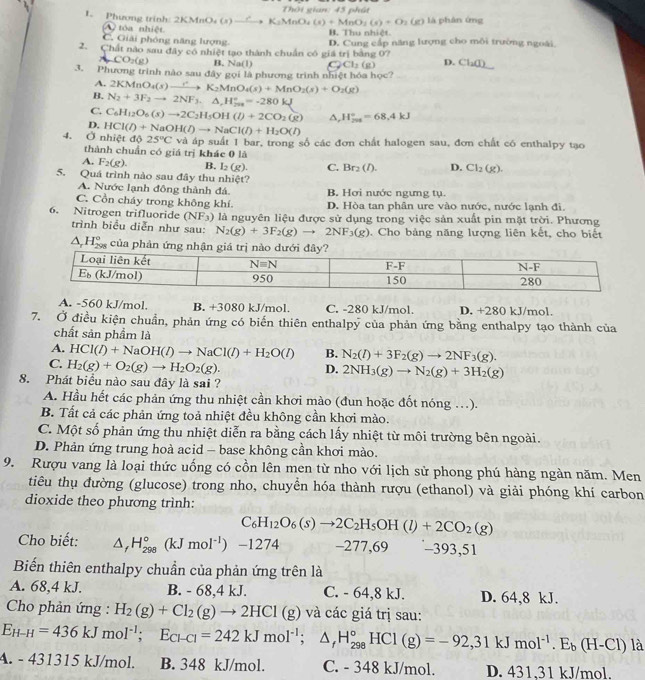 Phương trình: 2KMnO (x) _ r +K_2MnO_4(s)+MnO_2(s)+O_2(g) Thôi gian: 45 phát là phân ứng
A2 tóa nhiệt
C. Giải phóng năng lượng B. Thu nhiệt.
2. Chất nào sau đây có nhiệt tạo thành chuẩn có giá trị bằng 07 D. Cung cấp năng lượng cho môi trường ngoài.
ACO_2(g) B. Na(1) c2 Cl_2(g) D. Cl_2(I)
3. Phương trình nào sau đây gọi là phương trình nhiệt hóa học?
A. 2KMnO_4(s)xrightarrow rK_2MnO_4(s)+MnO_2(s)+O_2(g)
B. N_2+3F_2to 2NF_3.△ ,H_(798)°=-280kJ
C. C_6H_12O_6(s)to 2C_2H_5OH(l)+2CO_2(g) A, H_(201)°=68.4kJ
D. HCl(I)+NaOH(I)to NaCl(I)+H_2O(I)
4. Ở nhiệt độ 25°C và áp suất 1 bar, trong số các đơn chất halogen sau, đơn chất có enthalpy tạo
thành chuẩn có giá trị khác 0 là
A. F_2(g). B. I_2(g). C. Br_2(l). D. Cl_2(g).
5. Quá trình nào sau đây thu nhiệt?
A. Nước lạnh đông thành đá. B. Hơi nước ngưng tụ.
C. Cồn cháy trong không khí D. Hòa tan phân ure vào nước, nước lạnh đi.
6. Nitrogen trifluoride (NF_3) là nguyên liệu được sử dụng trong việc sản xuất pin mặt trời. Phương
trình biểu diễn như sau: N_2(g)+3F_2(g)to 2NF_3(g). Cho bảng năng lượng liên kết, cho biết
△ _rH_(298)° của phản
A. -560 kJ/mol. B. +3080 kJ/mol. C. -280 kJ/mol. D. +280 kJ/mol.
7. Ở điều kiện chuẩn, phản ứng có biến thiên enthalpy của phản ứng bằng enthalpy tạo thành của
chất sản phẩm là
A. HCl(l(I)+NaOH(I)to NaCl(I)+H_2O B. N_2(l)+3F_2(g)to 2NF_3(g).
C. H_2(g)+O_2(g)to H_2O_2(g).
D. 2NH_3(g)to N_2(g)+3H_2(g)
8. Phát biểu nào sau đây là sai ?
A. Hầu hết các phản ứng thu nhiệt cần khơi mào (đun hoặc đốt nóng …).
B. Tất cả các phản ứng toả nhiệt đều không cần khơi mào.
C. Một số phản ứng thu nhiệt diễn ra bằng cách lấy nhiệt từ môi trường bên ngoài.
D. Phản ứng trung hoà acid - base không cần khơi mào.
9. Rượu vang là loại thức uống có cồn lên men từ nho với lịch sử phong phú hàng ngàn năm. Men
tiêu thụ đường (glucose) trong nho, chuyển hóa thành rượu (ethanol) và giải phóng khí carbon
dioxide theo phương trình:
C_6H_12O_6(s)to 2C_2H_5OH(l)+2CO_2(g)
Cho biết: △ _fH_(298)° (kJmol^(-1)) -1274 −277,69 −393,51
Biến thiên enthalpy chuần của phản ứng trên là
A. 68,4 kJ. B. - 68,4 kJ. C. - 64,8 kJ. D. 64,8 kJ.
Cho phản ứng : H_2(g)+Cl_2(g)to 2HCl(g) và các giá trị sau:
E_H-H=436kJmol^(-1);E_Cl-Cl=242kJmol^(-1);△ _fH_(298)°HCl(g)=-92,31kJmol^(-1).E_b(H-Cl) là
A. - 431315 kJ/mol. B. 348 kJ/mol. C. - 348 kJ/mol. D. 431,31 kJ/mol.