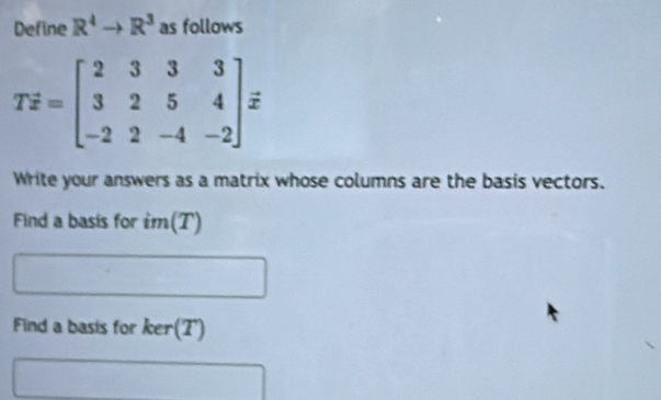 Define R^4to R^3 as follows
Tdot z=beginbmatrix 2&3&3&3 3&2&5&4 -2&2&-4&-2endbmatrix
Write your answers as a matrix whose columns are the basis vectors. 
Find a basis for im(T) 
Find a basis for ker(7')