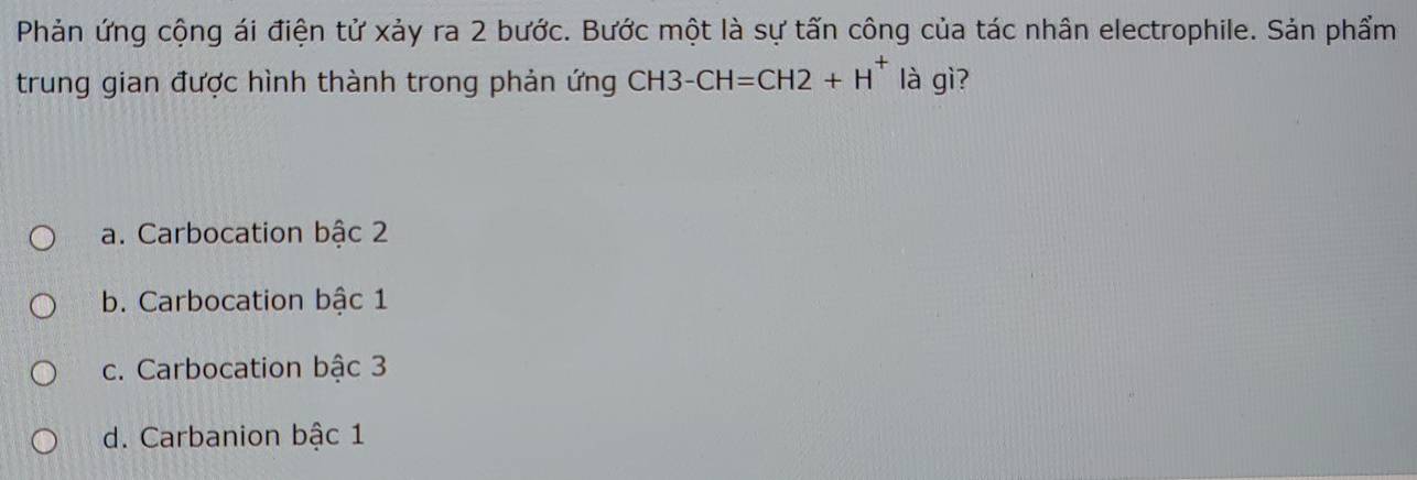 Phản ứng cộng ái điện tử xảy ra 2 bước. Bước một là sự tấn công của tác nhân electrophile. Sản phẩm
trung gian được hình thành trong phản ứng CH3-CH=CH2+H^+ là gì?
a. Carbocation bậc 2
b. Carbocation bậc 1
c. Carbocation bậc 3
d. Carbanion bậc 1