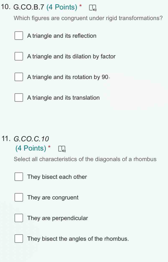 CO.B.7 (4 Points) *
Which figures are congruent under rigid transformations?
A triangle and its reflection
A triangle and its dilation by factor
A triangle and its rotation by 90
A triangle and its translation
11. G.CO.C.10
(4 Points) *
Select all characteristics of the diagonals of a rhombus
They bisect each other
They are congruent
They are perpendicular
They bisect the angles of the rhombus.