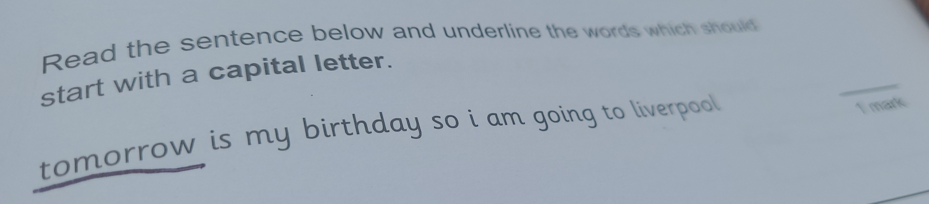 Read the sentence below and underline the words which should 
_ 
start with a capital letter. 
tomorrow is my birthday so i am going to liverpool . 
T mark