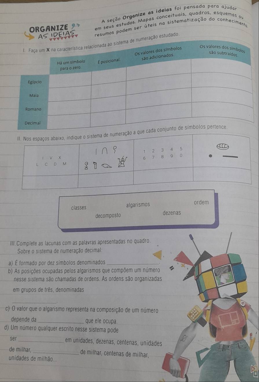 A seção Organize as ideias foi pensada para ajudar
ORGANIZE em seus estudos. Mapas conceituais, quadros, esquemas ou
AS IDEIAS resumos podem ser úteis na sistematização do conhecimenta
vvvv
ação estudado.
classes algarismos ordem
decomposto dezenas
III. Complete as lacunas com as palavras apresentadas no quadro.
Sobre o sistema de numeração decimal:
a) É formado por dez símbolos denominados_
b) As posições ocupadas pelos algarismos que compõem um número
nesse sistema são chamadas de ordens. As ordens são organizadas
em grupos de três, denominadas
_
c) O valor que o algarismo representa na composição de um número
depende da _que ele ocupa.
d) Um número qualquer escrito nesse sistema pode
ser 0
_em unidades, dezenas, centenas, unidades
de milhar, _de milhar, centenas de milhar,
unidades de milhão...