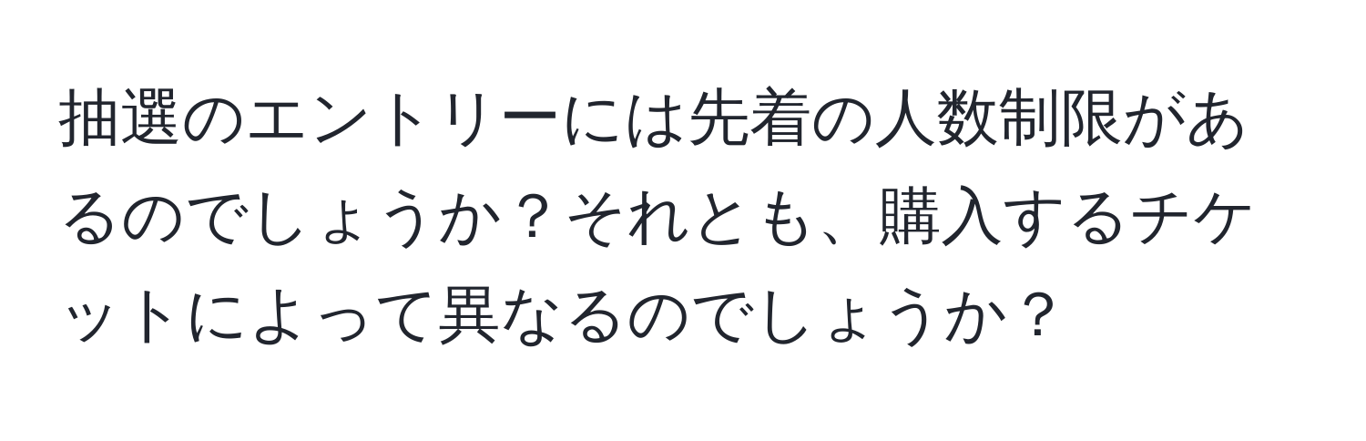 抽選のエントリーには先着の人数制限があるのでしょうか？それとも、購入するチケットによって異なるのでしょうか？