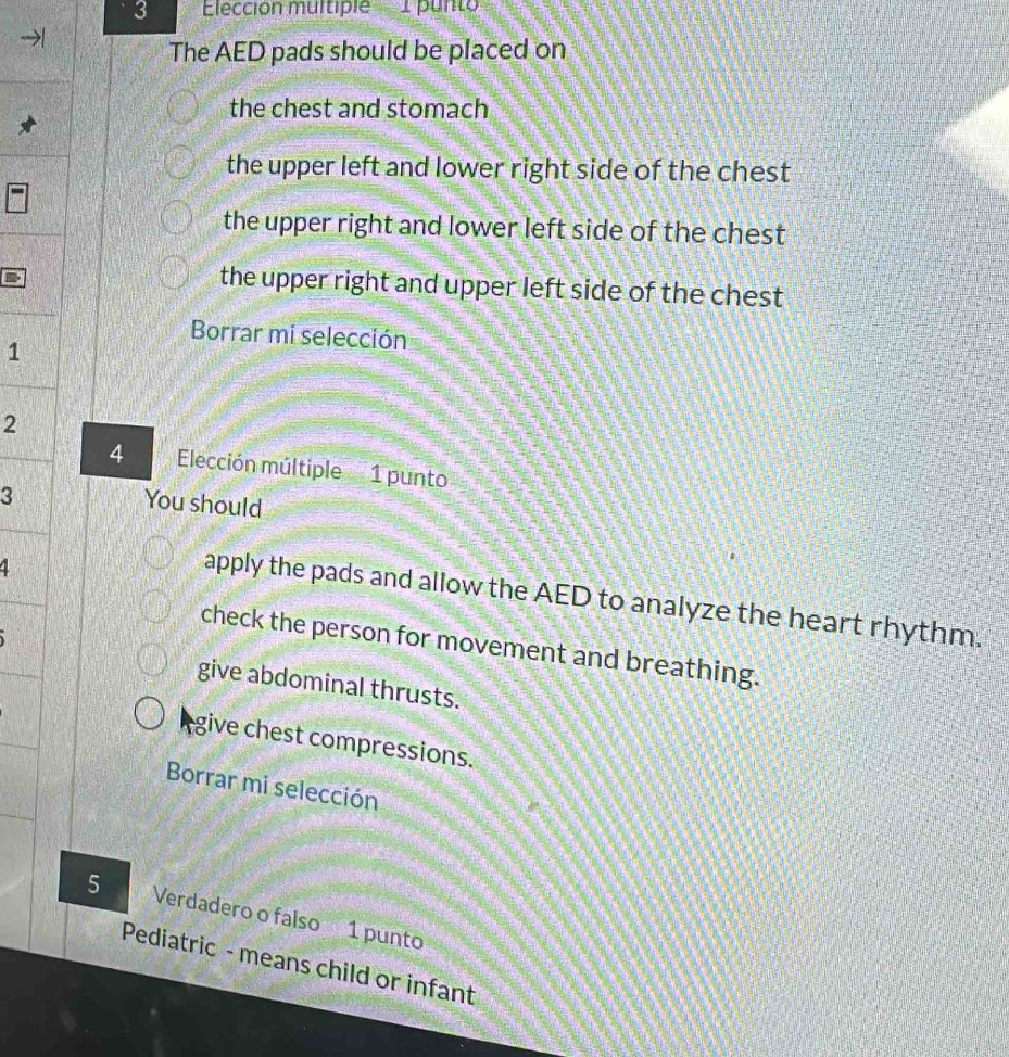 Elección multipie 1 punto
The AED pads should be placed on
the chest and stomach
the upper left and lower right side of the chest
the upper right and lower left side of the chest
the upper right and upper left side of the chest
Borrar mi selección
1
2
4 Elección múltiple 1 punto
3
You should
4
apply the pads and allow the AED to analyze the heart rhythm.
check the person for movement and breathing.
give abdominal thrusts.
give chest compressions.
Borrar mi selección
5 Verdadero o falso 1 punto
Pediatric - means child or infant