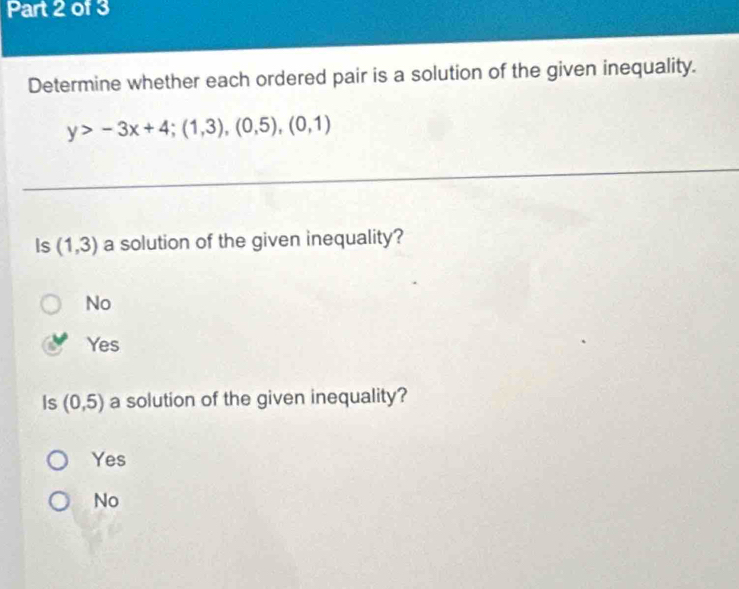 Determine whether each ordered pair is a solution of the given inequality.
y>-3x+4;(1,3),(0,5),(0,1)
Is (1,3) a solution of the given inequality?
No
Yes
Is (0,5) a solution of the given inequality?
Yes
No