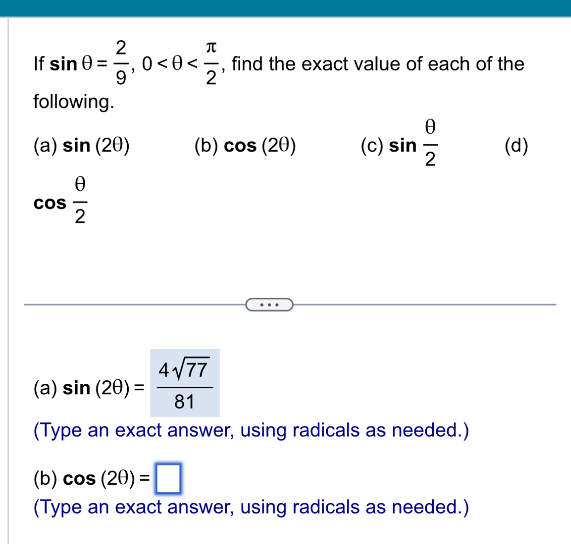 If sin θ = 2/9 , 0 , find the exact value of each of the 
following.
hat c a) sin (2θ ) (b) cos (2θ ) (c) sin  θ /2  (d)
cos  θ /2 
(a) sin (2θ )= 4sqrt(77)/81 
(Type an exact answer, using radicals as needed.) 
(b) cos (2θ )=□
(Type an exact answer, using radicals as needed.)