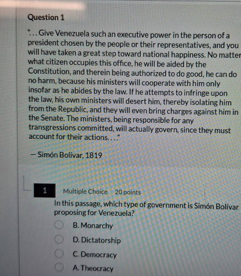 Give Venezuela such an executive power in the person of a
president chosen by the people or their representatives, and you
will have taken a great step toward national happiness. No matter
what citizen occupies this office, he will be aided by the
Constitution, and therein being authorized to do good, he can do
no harm, because his ministers will cooperate with him only
insofar as he abides by the law. If he attempts to infringe upon
the law, his own ministers will desert him, thereby isolating him
from the Republic, and they will even bring charges against him in
the Senate. The ministers, being responsible for any
transgressions committed, will actually govern, since they must
account for their actions. . . ."
- Simón Bolívar, 1819
1 Multiple Choice 20 points
In this passage, which type of government is Simón Bolívar
proposing for Venezuela?
B. Monarchy
D. Dictatorship
C. Democracy
A. Theocracy