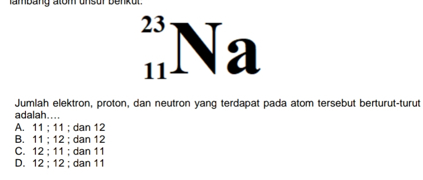 ambang atom unsur benkut.
23
1 1 a
Jumlah elektron, proton, dan neutron yang terdapat pada atom tersebut berturut-turut
adalah....
A. 11; 11; dan 12
B. 11; 12; dan 12
C. 12; 11; dan 11
D. 12; 12; dan 11