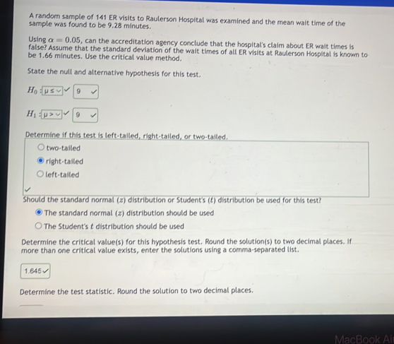 A random sample of 141 ER visits to Raulerson Hospital was examined and the mean wait time of the
sample was found to be 9.28 minutes.
Using alpha =0.05 , can the accreditation agency conclude that the hospital's claim about ER wait times is
false? Assume that the standard deviation of the wait times of all ER visits at Raulerson Hospital is known to
be 1.66 minutes. Use the critical value method.
State the null and alternative hypothesis for this test.
H_0:[ u≤ 9
H_1sqrt(mu >v) 9
Determine if this test is left-tailed, right-tailed, or two-tailed.
two-tailed
right-tailed
left-tailed
Should the standard normal (2) distribution or Student's (‡) distribution be used for this test?
The standard normal (z) distribution should be used
The Student's & distribution should be used
Determine the critical value(s) for this hypothesis test. Round the solution(s) to two decimal places. If
more than one critical value exists, enter the solutions using a comma-separated list.
1.645√
Determine the test statistic. Round the solution to two decimal places.
MacBook Ai