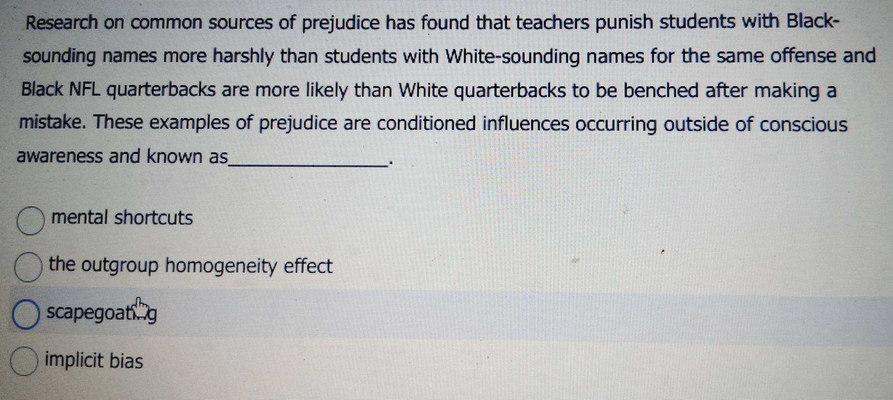 Research on common sources of prejudice has found that teachers punish students with Black-
sounding names more harshly than students with White-sounding names for the same offense and
Black NFL quarterbacks are more likely than White quarterbacks to be benched after making a
mistake. These examples of prejudice are conditioned influences occurring outside of conscious
awareness and known as
_.
mental shortcuts
the outgroup homogeneity effect
scapegoatg
implicit bias