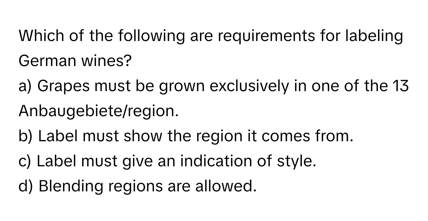 Which of the following are requirements for labeling German wines?

a) Grapes must be grown exclusively in one of the 13 Anbaugebiete/region. 
b) Label must show the region it comes from. 
c) Label must give an indication of style. 
d) Blending regions are allowed.