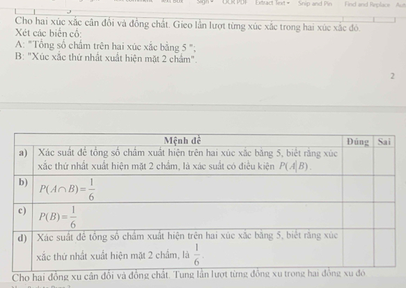 Sign=  OCR PDF Extract Text+ Snip and Pin Find and Replace Aut
Cho hai xúc xắc cân đổi và đồng chất. Gieo lần lượt từng xúc xắc trong hai xúc xắc đó.
Xét các biến cố:
A: "Tổng số chấm trên hai xúc xắc bằng 5 ";
B: "Xúc xắc thứ nhất xuất hiện mặt 2 chẩm".
2
Cho hai đồng xu cân đổi và đồ