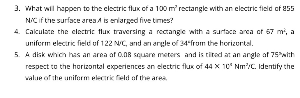 What will happen to the electric flux of a 100m^2 rectangle with an electric field of 855
N/C if the surface area A is enlarged five times? 
4. Calculate the electric flux traversing a rectangle with a surface area of 67m^2 , a 
uniform electric field of 122 N/C, and an angle of 34° from the horizontal. 
5. A disk which has an area of 0.08 square meters and is tilted at an angle of 75° with 
respect to the horizontal experiences an electric flux of 44* 10^3Nm^2/C. Identify the 
value of the uniform electric field of the area.