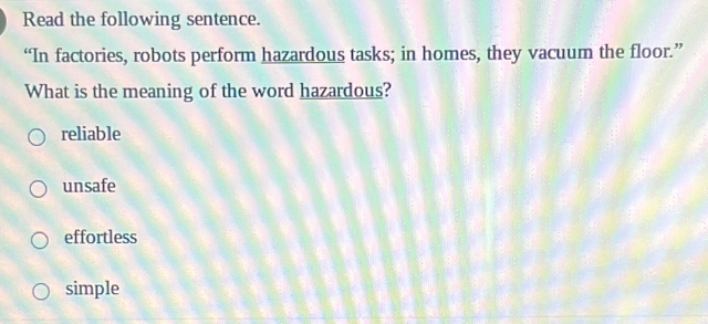 Read the following sentence.
“In factories, robots perform hazardous tasks; in homes, they vacuum the floor.”
What is the meaning of the word hazardous?
reliable
unsafe
effortless
simple