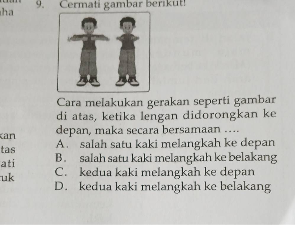 Cermati gambar berikut!
ha
Cara melakukan gerakan seperti gambar
di atas, ketika lengan didorongkan ke
kan
depan, maka secara bersamaan …
tas
A. salah satu kaki melangkah ke depan
ati
B. salah satu kaki melangkah ke belakang
uk
C. kedua kaki melangkah ke depan
D. kedua kaki melangkah ke belakang