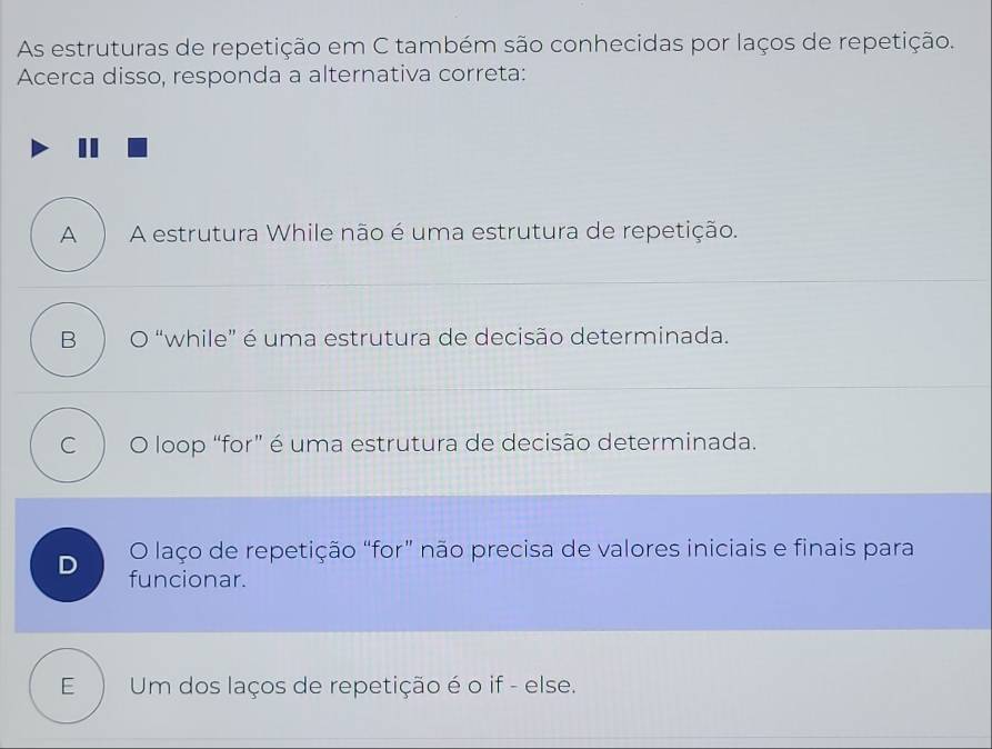 As estruturas de repetição em C também são conhecidas por laços de repetição.
Acerca disso, responda a alternativa correta:
A A estrutura While não é uma estrutura de repetição.
B 。 “while” é uma estrutura de decisão determinada.
C  O loop “for” é uma estrutura de decisão determinada.
O laço de repetição “for” não precisa de valores iniciais e finais para
D funcionar.
E Um dos laços de repetição é o if - else.