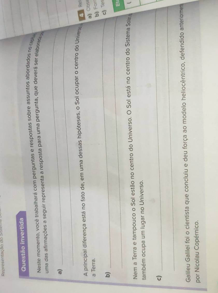 Representação do Sistema 
Questão invertida 
Neste momento, você trabalhará com perguntas e respostas sobre assuntos abordados no capt 
uma das afirmações a seguir representa a resposta para uma pergunta, que deverá ser elaborada po 
_ 
a) 
_ 
A principal diferença está no fato de, em uma dessas hipóteses, o Sol ocupar o centro do Universo, A Rel 
a) Obse 
a Terra. 
b) For 
_c) Tes 
_ 
b) 
Et 
Nem a Terra e tampouco o Sol estão no centro do Universo. O Sol está no centro do Sistema Solar  
também ocupa um lugar no Universo. 
c) 
_ 
_ 
Galileu Galilei foi o cientista que concluiu e deu força ao modelo heliocêntrico, defendido anteriorment 
por Nicolau Copérnico.