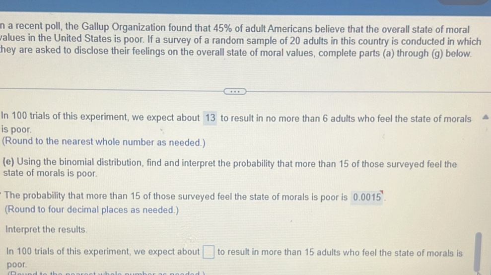 a recent poll, the Gallup Organization found that 45% of adult Americans believe that the overall state of moral 
values in the United States is poor. If a survey of a random sample of 20 adults in this country is conducted in which 
they are asked to disclose their feelings on the overall state of moral values, complete parts (a) through (g) below. 
In 100 trials of this experiment, we expect about 13 to result in no more than 6 adults who feel the state of morals 
is poor. 
(Round to the nearest whole number as needed.) 
(e) Using the binomial distribution, find and interpret the probability that more than 15 of those surveyed feel the 
state of morals is poor. 
The probability that more than 15 of those surveyed feel the state of morals is poor is 0.0015. 0.0045°
(Round to four decimal places as needed.) 
Interpret the results. 
In 100 trials of this experiment, we expect about □ to result in more than 15 adults who feel the state of morals is 
poor.