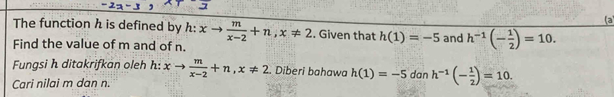 (a 
The function h is defined by h:xto  m/x-2 +n, x!= 2. Given that h(1)=-5
Find the value of m and of n. and h^(-1)(- 1/2 )=10. 
Fungsi h ditakrifkan oleh h: xto  m/x-2 +n, x!= 2. Diberi bahawa h(1)=-5 dan h^(-1)(- 1/2 )=10. 
Cari nilai m dan n.