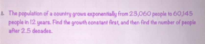 The population of a country grows exponentially from 23, 060 people to 60, 145
people in 12 years. Find the growth constant first, and then find the number of people 
after 2.5 decades.