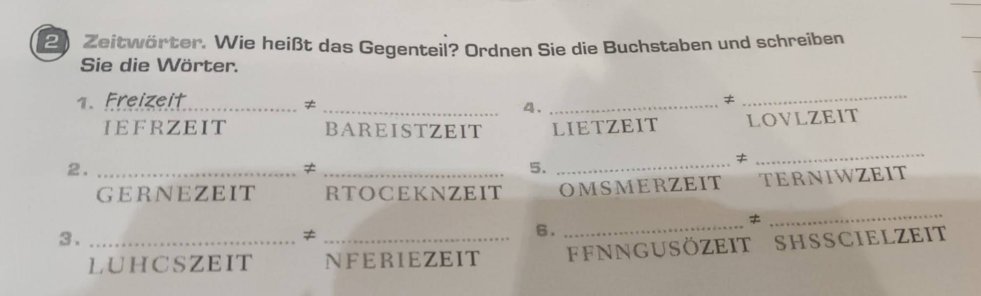 Zeitwörter. Wie heißt das Gegenteil? Ordnen Sie die Buchstaben und schreiben 
Sie die Wörter. 
.Freizeit_ ≠ 
_4._ 
≠ 
_ 
IEFRZEIT BAREISTZEIT LIETZEIT 
LOVLZEIT 
2._ 
_≠ 
5. 
_≠ 
_ 
GERNEZEIT RTOCEKNZEIT 
OMSMERZEIT TERNIWZEIT 
_ 
3._ 
_≠ 
6. 
_ 
LUHCSZEIT NFERIEZEIT 
FFNNGUSöZEIT SHSSCIELZEit