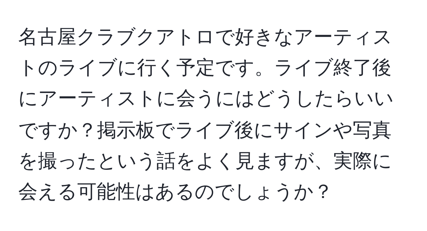 名古屋クラブクアトロで好きなアーティストのライブに行く予定です。ライブ終了後にアーティストに会うにはどうしたらいいですか？掲示板でライブ後にサインや写真を撮ったという話をよく見ますが、実際に会える可能性はあるのでしょうか？