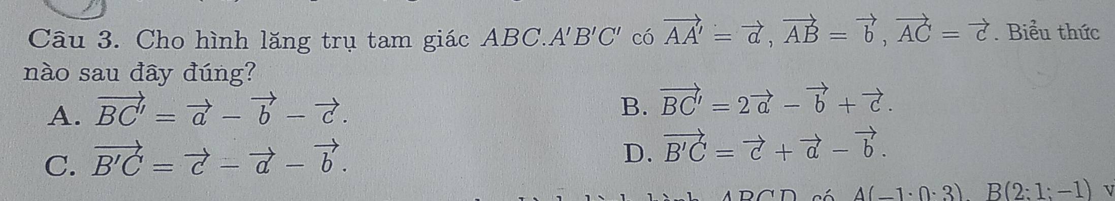 Cho hình lăng trụ tam giác ABC. A'B'C' có vector AA'=vector a, vector AB=vector b, vector AC=vector c. Biểu thức
nào sau đây đúng?
A. vector BC'=vector a-vector b-vector c.
B. vector BC'=2vector a-vector b+vector c.
C. vector B'C=vector c-vector a-vector b.
D. vector B'C=vector c+vector a-vector b.
A(-1· 0· 3)B(2:1:-1) v