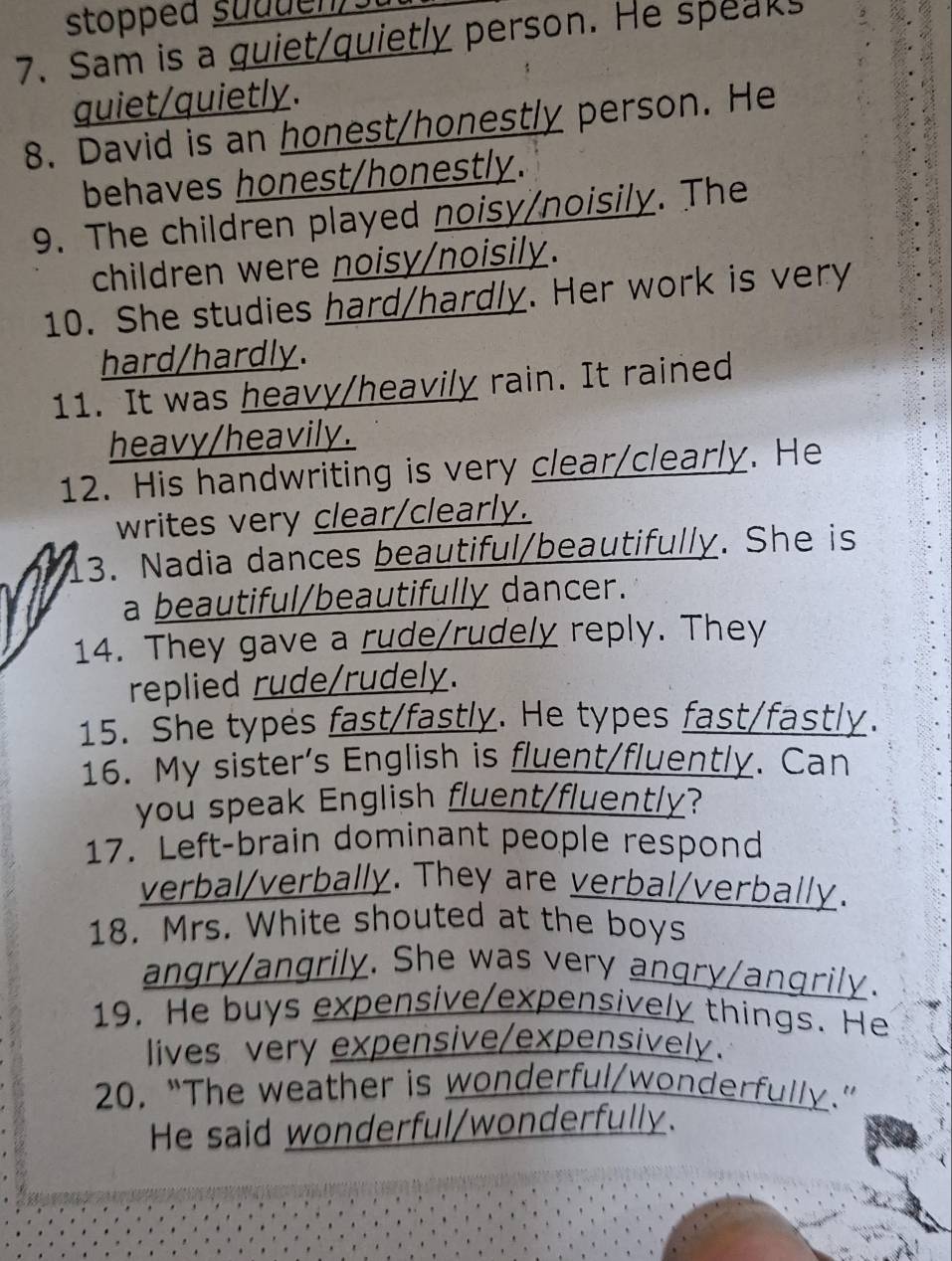 stopped suduen) 
7. Sam is a guiet/quietly person. He speaks 
quiet/quietly. 
8. David is an honest/honestly person. He 
behaves honest/honestly. 
9. The children played noisy/noisily. The 
children were noisy/noisily. 
10. She studies hard/hardly. Her work is very 
hard/hardly. 
11. It was heavy/heavily rain. It rained 
heavy/heavily. 
12. His handwriting is very clear/clearly. He 
writes very clear/clearly. 
3. Nadia dances beautiful/beautifully. She is 
a beautiful/beautifully dancer. 
14. They gave a rude/rudely reply. They 
replied rude/rudely. 
15. She types fast/fastly. He types fast/fastly. 
16. My sister's English is fluent/fluently. Can 
you speak English fluent/fluently? 
17. Left-brain dominant people respond 
verbal/verbally. They are verbal/verbally. 
18. Mrs. White shouted at the boys 
angry/angrily. She was very angry/angrily. 
19. He buys expensive/expensively things. He 
lives very expensive/expensively. 
20. “The weather is wonderful/wonderfully.” 
He said wonderful/wonderfully.