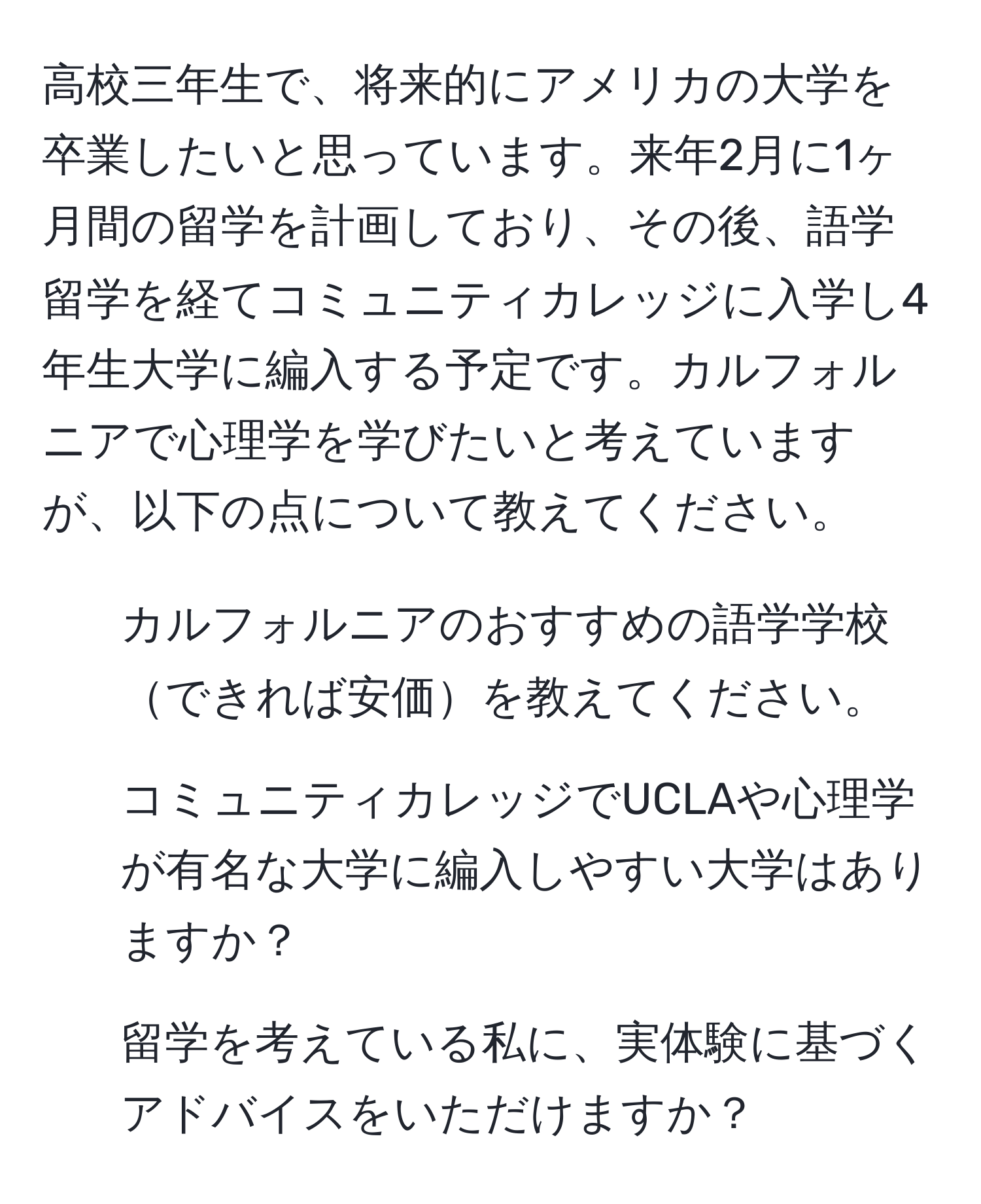 高校三年生で、将来的にアメリカの大学を卒業したいと思っています。来年2月に1ヶ月間の留学を計画しており、その後、語学留学を経てコミュニティカレッジに入学し4年生大学に編入する予定です。カルフォルニアで心理学を学びたいと考えていますが、以下の点について教えてください。  
1. カルフォルニアのおすすめの語学学校できれば安価を教えてください。  
2. コミュニティカレッジでUCLAや心理学が有名な大学に編入しやすい大学はありますか？  
3. 留学を考えている私に、実体験に基づくアドバイスをいただけますか？