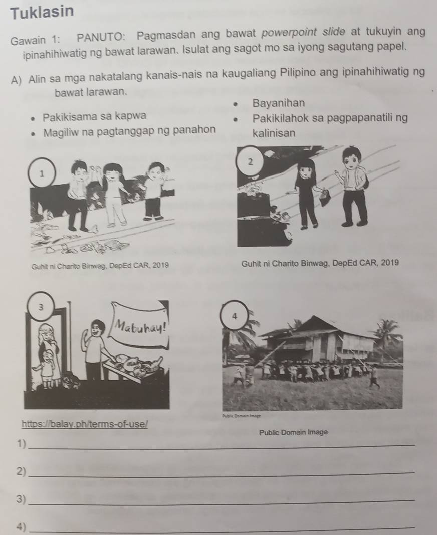 Tuklasin 
Gawain 1: PANUTO: Pagmasdan ang bawat powerpoint slide at tukuyin ang 
ipinahihiwatig ng bawat larawan. Isulat ang sagot mo sa iyong sagutang papel. 
A) Alin sa mga nakatalang kanais-nais na kaugaliang Pilipino ang ipinahihiwatig ng 
bawat larawan. 
Bayanihan 
Pakikisama sa kapwa Pakikilahok sa pagpapanatili ng 
Magiliw na pagtanggap ng panahon kalinisan 
Guhit ni Charito Binwag, DepEd CAR, 2019 Guhit ni Charito Binwag, DepEd CAR, 2019 
https://balay.ph/terms-of-use/ 
Public Domain Image 
1)_ 
2)_ 
3)_ 
4)_