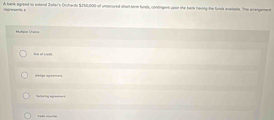 A bank agreed to extend Zeller's Orchards $250,000 of unsecured short-term funds, contingent upon the bank having the funds available. This arrangement
represents a
Multiple Choice
line of credit.
pledge agreement.
factoring agreement.
trade voucher.