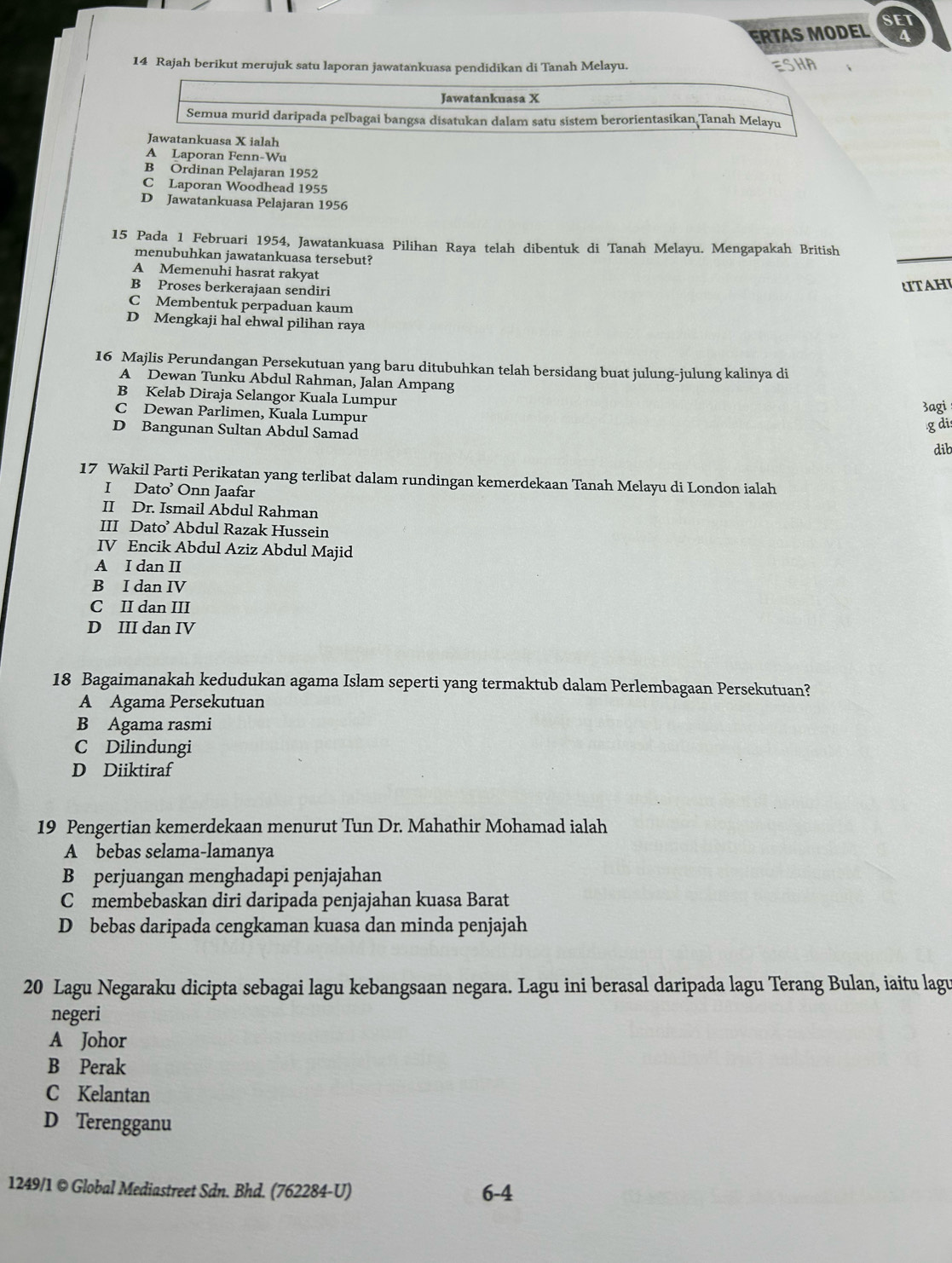 SET
ERTAS MODEL a
14 Rajah berikut merujuk satu laporan jawatankuasa pendidikan di Tanah Melayu. ESHA
Jawatankuasa X
Semua murid daripada pelbagai bangsa disatukan dalam satu sistem berorientasikan Tanah Melayu
Jawatankuasa X ialah
A Laporan Fenn-Wu
B Ordinan Pelajaran 1952
C Laporan Woodhead 1955
D Jawatankuasa Pelajaran 1956
15 Pada 1 Februari 1954, Jawatankuasa Pilihan Raya telah dibentuk di Tanah Melayu. Mengapakah British
menubuhkan jawatankuasa tersebut?
A Memenuhi hasrat rakyat
B Proses berkerajaan sendiri
TAHI
C Membentuk perpaduan kaum
D Mengkaji hal ehwal pilihan raya
16 Majlis Perundangan Persekutuan yang baru ditubuhkan telah bersidang buat julung-julung kalinya di
A Dewan Tunku Abdul Rahman, Jalan Ampang
B Kelab Diraja Selangor Kuala Lumpur
C Dewan Parlimen, Kuala Lumpur
3agi
D Bangunan Sultan Abdul Samad
g di
dib
17 Wakil Parti Perikatan yang terlibat dalam rundingan kemerdekaan Tanah Melayu di London ialah
I Dato’ Onn Jaafar
II Dr. Ismail Abdul Rahman
III Dato’ Abdul Razak Hussein
IV Encik Abdul Aziz Abdul Majid
A I dan II
B I dan IV
C II dan III
D III dan IV
18 Bagaimanakah kedudukan agama Islam seperti yang termaktub dalam Perlembagaan Persekutuan?
A Agama Persekutuan
B Agama rasmi
C Dilindungi
D Diiktiraf
19 Pengertian kemerdekaan menurut Tun Dr. Mahathir Mohamad ialah
A bebas selama-lamanya
B perjuangan menghadapi penjajahan
C membebaskan diri daripada penjajahan kuasa Barat
D bebas daripada cengkaman kuasa dan minda penjajah
20 Lagu Negaraku dicipta sebagai lagu kebangsaan negara. Lagu ini berasal daripada lagu Terang Bulan, iaitu lagu
negeri
A Johor
B Perak
C Kelantan
D Terengganu
1249/1 © Global Mediastreet Sdn. Bhd. (762284-U) 6-4