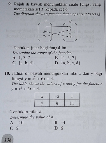 Rajah di bawah menunjukkan suatu fungsi yang
memetakan set P kepada set Q.
The diagram shows a function that maps set P to set Q.
Tentukan julat bagi fungsi itu.
Determine the range of the function.
A 1, 3, 7 B  1,3,7
C  a,b,d D  a,b,c,d
10. Jadual di bawah menunjukkan nilai x dan y bagi
fungsi y=x^2+6x+4. 
The table shows the values of x and y for the function
y=x^2+6x+4. 
Tentukan nilai h.
Determine the value of h.
A -10 B 4
C 2 D 6
138