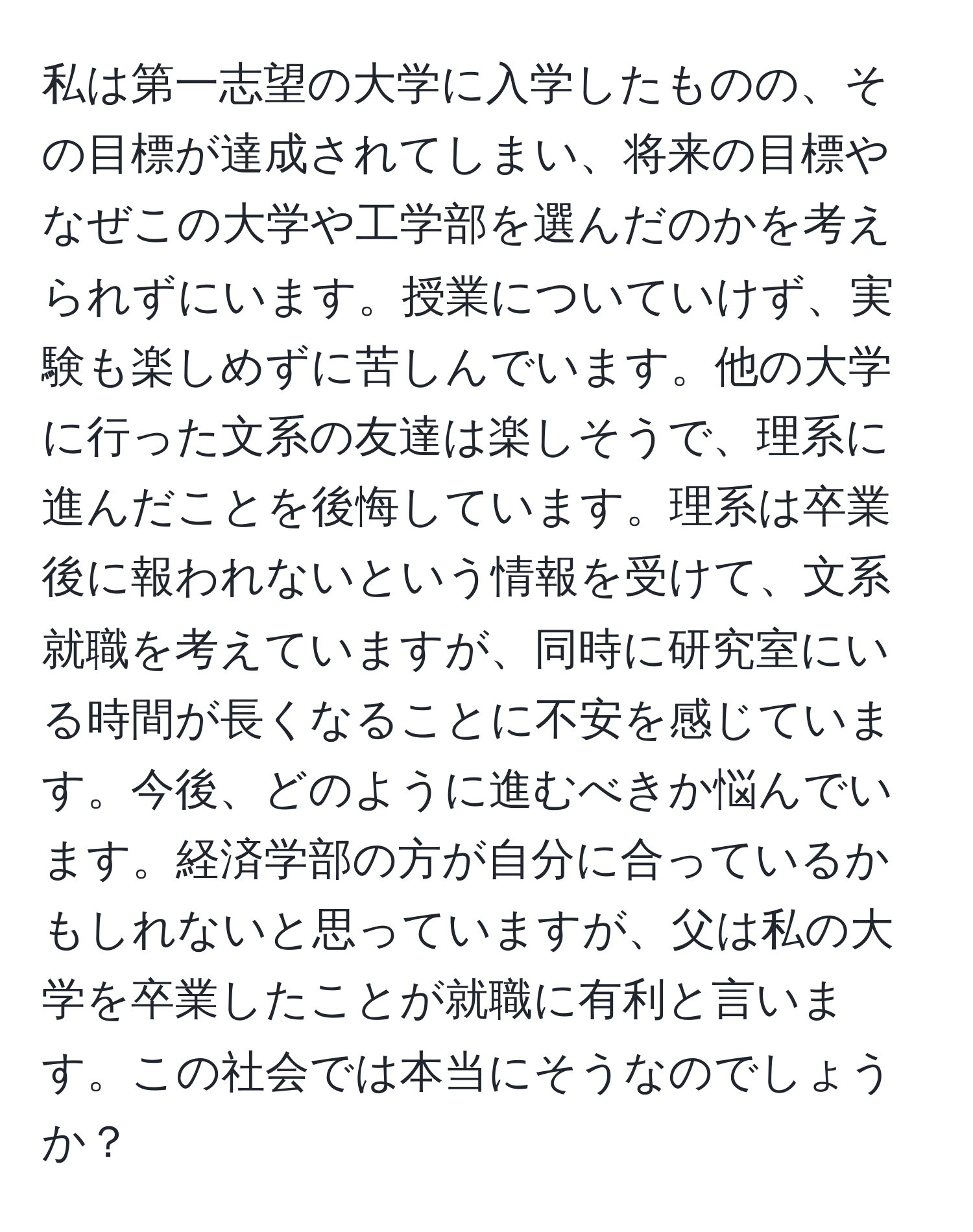 私は第一志望の大学に入学したものの、その目標が達成されてしまい、将来の目標やなぜこの大学や工学部を選んだのかを考えられずにいます。授業についていけず、実験も楽しめずに苦しんでいます。他の大学に行った文系の友達は楽しそうで、理系に進んだことを後悔しています。理系は卒業後に報われないという情報を受けて、文系就職を考えていますが、同時に研究室にいる時間が長くなることに不安を感じています。今後、どのように進むべきか悩んでいます。経済学部の方が自分に合っているかもしれないと思っていますが、父は私の大学を卒業したことが就職に有利と言います。この社会では本当にそうなのでしょうか？