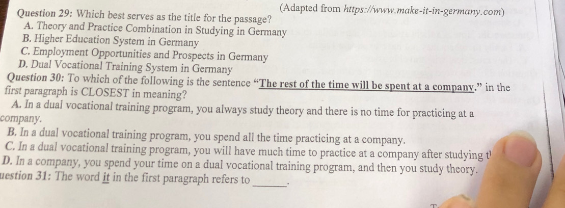 (Adapted from https://www.make-it-in-germany.com)
Question 29: Which best serves as the title for the passage?
A. Theory and Practice Combination in Studying in Germany
B. Higher Education System in Germany
C. Employment Opportunities and Prospects in Germany
D. Dual Vocational Training System in Germany
Question 30: To which of the following is the sentence “The rest of the time will be spent at a company.” in the
first paragraph is CLOSEST in meaning?
A. In a dual vocational training program, you always study theory and there is no time for practicing at a
company.
B. In a dual vocational training program, you spend all the time practicing at a company.
C. In a dual vocational training program, you will have much time to practice at a company after studying t'
D. In a company, you spend your time on a dual vocational training program, and then you study theory.
uestion 31: The word it in the first paragraph refers to __.